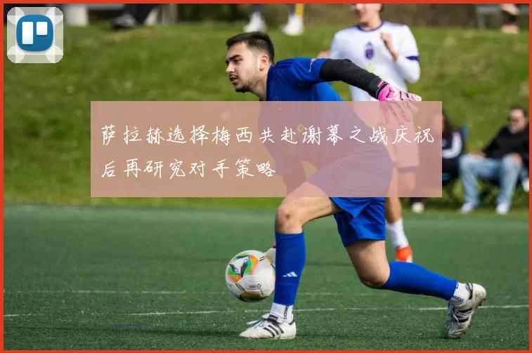 萨拉赫选择梅西共赴谢幕之战庆祝后再研究对手策略