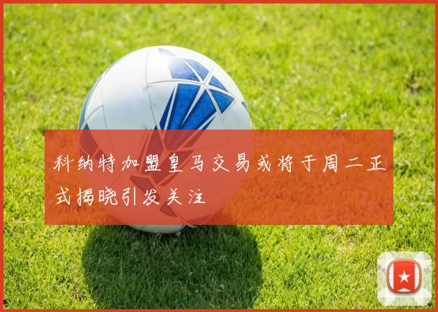 科纳特加盟皇马交易或将于周二正式揭晓引发关注