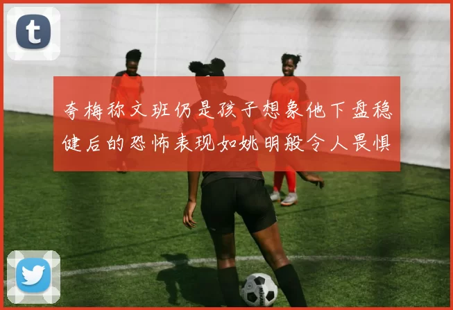 夸梅称文班仍是孩子想象他下盘稳健后的恐怖表现如姚明般令人畏惧