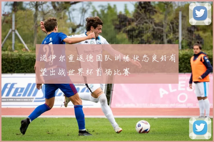诺伊尔重返德国队训练状态良好有望出战世界杯首场比赛