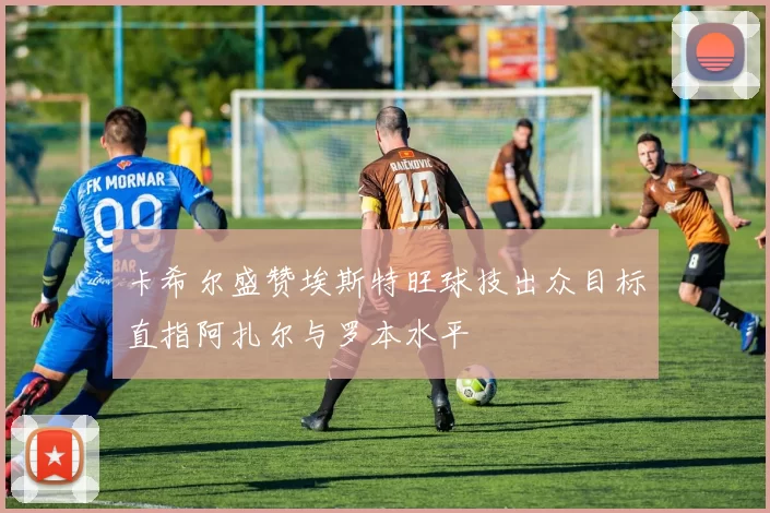 卡希尔盛赞埃斯特旺球技出众目标直指阿扎尔与罗本水平