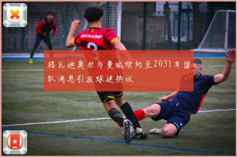 格瓦迪奥尔与曼城续约至2031年留队消息引发球迷热议