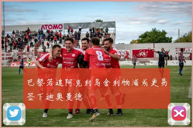 巴黎若追阿克利乌舍利物浦或更易签下迪奥曼德