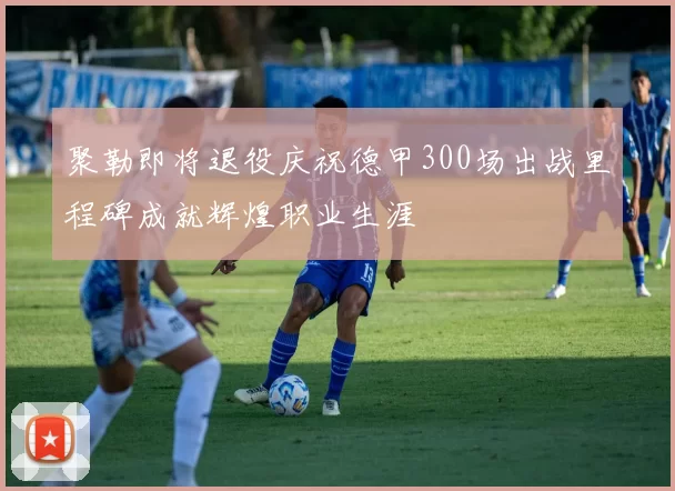 聚勒即将退役庆祝德甲300场出战里程碑成就辉煌职业生涯