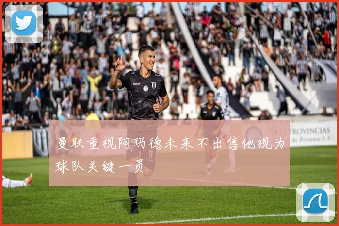 曼联重视阿玛德未来不出售他视为球队关键一员