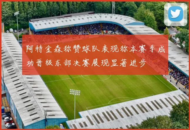 阿特金森称赞球队表现称本赛季成功晋级东部决赛展现显著进步