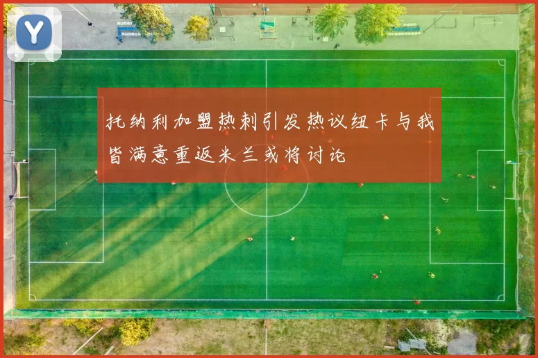 托纳利加盟热刺引发热议纽卡与我皆满意重返米兰或将讨论