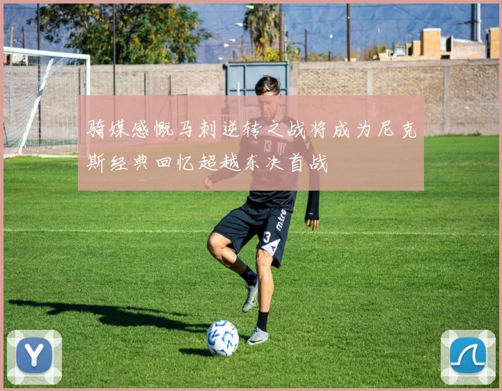 骑媒感慨马刺逆转之战将成为尼克斯经典回忆超越东决首战