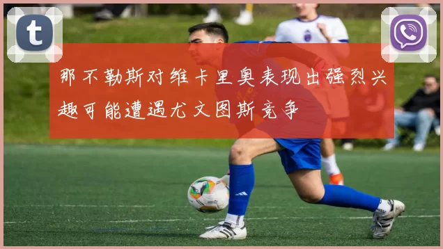那不勒斯对维卡里奥表现出强烈兴趣可能遭遇尤文图斯竞争