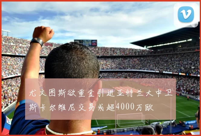 尤文图斯欲重金引进亚特兰大中卫斯卡尔维尼交易或超4000万欧