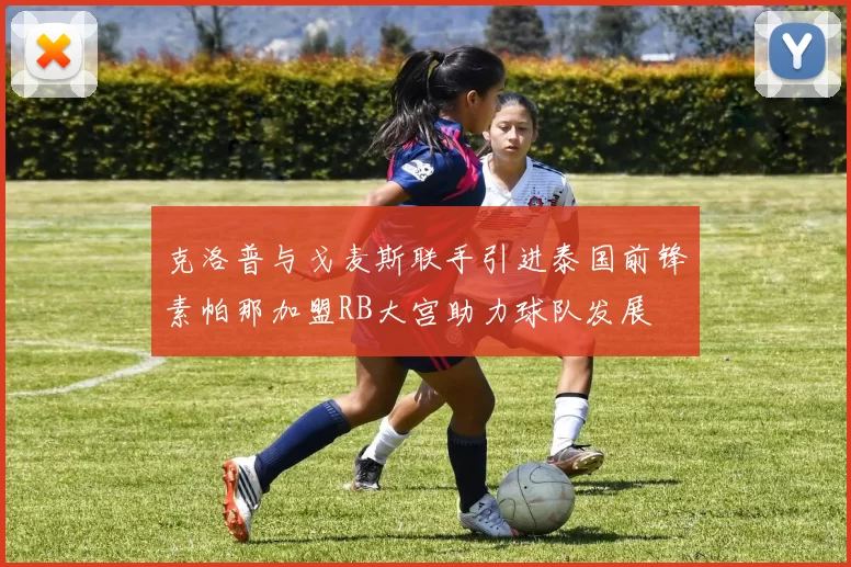 克洛普与戈麦斯联手引进泰国前锋素帕那加盟RB大宫助力球队发展