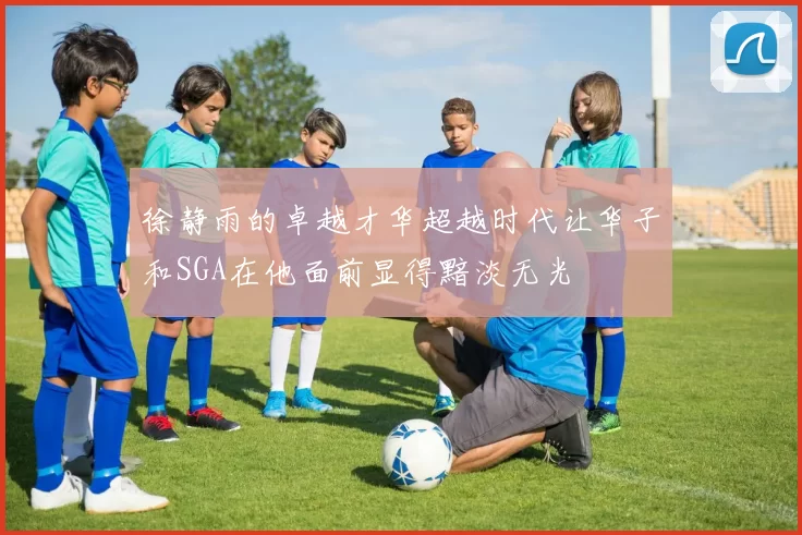 徐静雨的卓越才华超越时代让华子和SGA在他面前显得黯淡无光