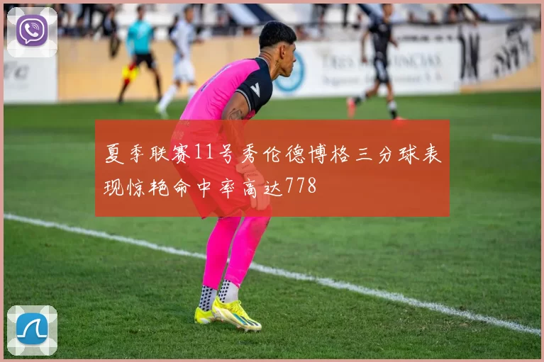 夏季联赛11号秀伦德博格三分球表现惊艳命中率高达778
