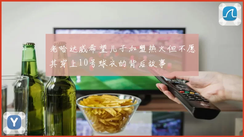 老哈达威希望儿子加盟热火但不愿其穿上10号球衣的背后故事
