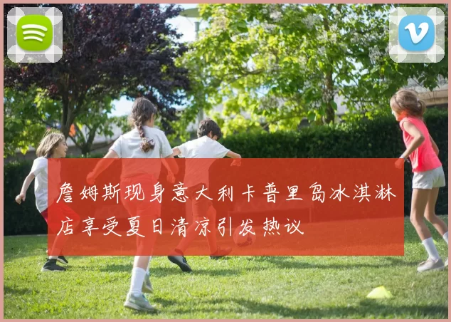 詹姆斯现身意大利卡普里岛冰淇淋店享受夏日清凉引发热议
