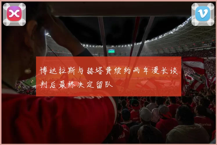 博达拉斯与赫塔费续约两年漫长谈判后最终决定留队