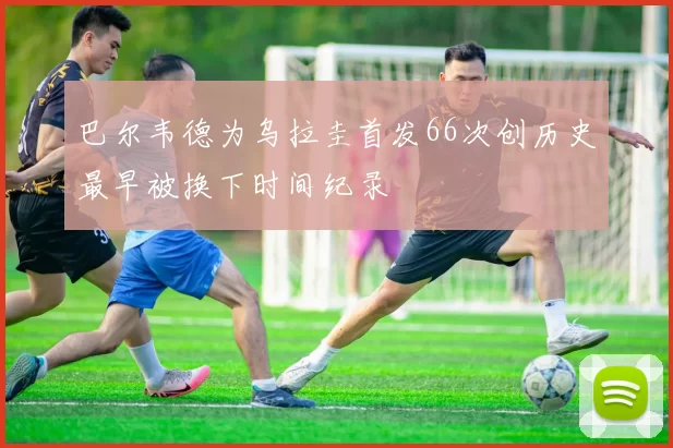 巴尔韦德为乌拉圭首发66次创历史最早被换下时间纪录