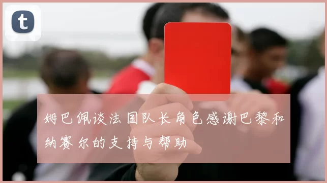 姆巴佩谈法国队长角色感谢巴黎和纳赛尔的支持与帮助